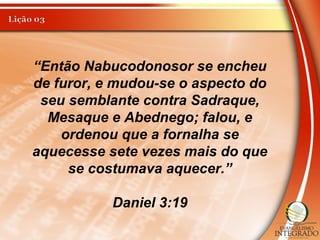 “Então Nabucodonosor se encheu
de furor, e mudou-se o aspecto do
seu semblante contra Sadraque,
Mesaque e Abednego; falou, e
ordenou que a fornalha se
aquecesse sete vezes mais do que
se costumava aquecer.”
Daniel 3:19
 