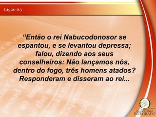 “Então o rei Nabucodonosor se
espantou, e se levantou depressa;
falou, dizendo aos seus
conselheiros: Não lançamos nós,
dentro do fogo, três homens atados?
Responderam e disseram ao rei...
 