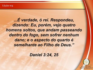 ...É verdade, ó rei. Respondeu,
dizendo: Eu, porém, vejo quatro
homens soltos, que andam passeando
dentro do fogo, sem sofrer nenhum
dano; e o aspecto do quarto é
semelhante ao Filho de Deus.”
Daniel 3:24, 25
 