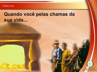 Quando você pelas chamas da
sua vida...
 