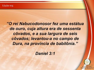 “O rei Nabucodonosor fez uma estátua
de ouro, cuja altura era de sessenta
côvados, e a sua largura de seis
côvados; levantou-a no campo de
Dura, na província de babilônia.”
Daniel 3:1
 
