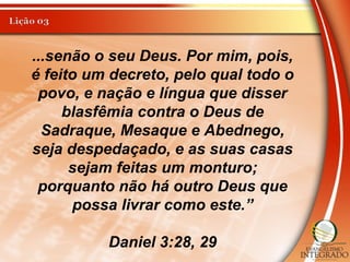 ...senão o seu Deus. Por mim, pois,
é feito um decreto, pelo qual todo o
povo, e nação e língua que disser
blasfêmia contra o Deus de
Sadraque, Mesaque e Abednego,
seja despedaçado, e as suas casas
sejam feitas um monturo;
porquanto não há outro Deus que
possa livrar como este.”
Daniel 3:28, 29
 