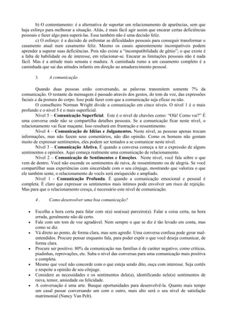 b) O contentamento: é a alternativa de suportar um relacionamento de aparências, sem que
haja esforço para melhorar a situação. Aliás, é mais fácil agir assim que encarar certas deficiências
pessoais e fazer algo para superá-las. Essa também não é uma decisão feliz.
        c) O esforço: é a decisão de enfrentar as dificuldades pessoais para conseguir transformar o
casamento atual num casamento feliz. Mesmo os casais aparentemente incompatíveis podem
aprender a superar suas deficiências. Pois não existe a “incompatibilidade de gênio”; o que existe é
a falta de habilidade ou de interesse, em relacionar-se. Encarar as limitações pessoais não é nada
fácil. Mas é a atitude mais sensata e madura. A caminhada rumo a um casamento completo é a
caminhada que sai das atitudes infantis em direção ao amadurecimento pessoal.

       3.      A comunicação

        Quando duas pessoas estão conversando, as palavras transmitem somente 7% da
comunicação. O restante da mensagem é passado através dos gestos, do tom da voz, das expressões
faciais e da postura do corpo. Isso pode fazer com que a comunicação seja eficaz ou não.
        O conselheiro Norman Wright divide a comunicação em cinco níveis. O nível 1 é o mais
profundo e o nível 5 é o mais superficial.
        Nível 5 – Comunicação Superficial. Este é o nível de chavões como: “Olá! Como vai?” É
uma conversa onde não se compartilha detalhes pessoais. Se a comunicação ficar neste nível, o
relacionamento vai ficar maçante. Isso resultará em frustração e ressentimento.
        Nível 4 – Comunicação de Idéias e Julgamentos. Neste nível, as pessoas apenas trocam
informações, mas não fazem seus comentários, não dão opinião. Como os homens não gostam
muito de expressar sentimentos, eles podem ser tentados a se comunicar neste nível.
        Nível 3 – Comunicação Afetiva. É quando a conversa começa a ter a expressão de alguns
sentimentos e opiniões. Aqui começa realmente uma comunicação de relacionamento.
        Nível 2 – Comunicação de Sentimentos e Emoções. Neste nível, você fala sobre o que
vem de dentro. Você não esconde os sentimentos de raiva, de ressentimento ou de alegria. Se você
compartilhar suas experiências com sinceridade com o seu cônjuge, mostrando que valoriza o que
ele também sente, o relacionamento de vocês será enriquecido e ampliado.
        Nível 1 - Comunicação Profunda. É quando a comunicação emocional e pessoal é
completa. É claro que expressar os sentimentos mais íntimos pode envolver um risco de rejeição.
Mas para que o relacionamento cresça, é necessário este nível de comunicação.

       4.      Como desenvolver uma boa comunicação?

   •   Escolha a hora certa para falar com o(a) seu(sua) parceiro(a). Falar a coisa certa, na hora
       errada, geralmente não dá certo.
   •   Fale com um tom de voz agradável. Nem sempre o que se diz é tão levado em conta, mas
       como se diz.
   •   Vá direto ao ponto, de forma clara, mas sem agredir. Uma conversa confusa pode gerar mal-
       entendidos. Procure pensar enquanto fala, para poder expôr o que você deseja comunicar, de
       forma clara.
   •   Procure ser positivo. 80% da comunicação nas famílias é de caráter negativo, como críticas,
       piadinhas, reprovações, etc. Suba o nível das conversas para uma comunicação mais positiva
       e completa.
   •   Mesmo que você não concorde com o que esteja sendo dito, ouça com interesse. Seja cortês
       e respeite a opinião de seu cônjuge.
   •   Considere as necessidades e os sentimentos dele(a), identificando nele(a) sentimentos de
       raiva, temor, ansiedade ou felicidade.
   •   A conversação é uma arte. Busque oportunidades para desenvolvê-la. Quanto mais tempo
       um casal passar conversando um com o outro, mais alto será o seu nível de satisfação
       matrimonial (Nancy Van Pelt).
 