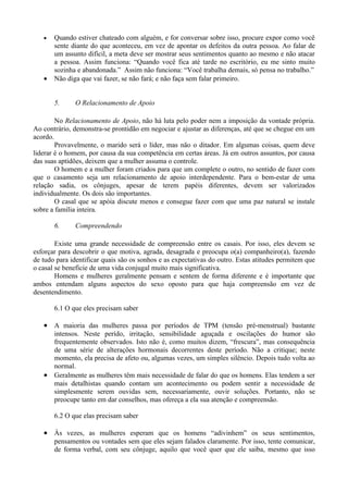•   Quando estiver chateado com alguém, e for conversar sobre isso, procure expor como você
       sente diante do que aconteceu, em vez de apontar os defeitos da outra pessoa. Ao falar de
       um assunto difícil, a meta deve ser mostrar seus sentimentos quanto ao mesmo e não atacar
       a pessoa. Assim funciona: “Quando você fica até tarde no escritório, eu me sinto muito
       sozinha e abandonada.” Assim não funciona: “Você trabalha demais, só pensa no trabalho.”
   •   Não diga que vai fazer, se não fará; e não faça sem falar primeiro.


       5.     O Relacionamento de Apoio

        No Relacionamento de Apoio, não há luta pelo poder nem a imposição da vontade própria.
Ao contrário, demonstra-se prontidão em negociar e ajustar as diferenças, até que se chegue em um
acordo.
        Provavelmente, o marido será o líder, mas não o ditador. Em algumas coisas, quem deve
liderar é o homem, por causa da sua competência em certas áreas. Já em outros assuntos, por causa
das suas aptidões, deixem que a mulher assuma o controle.
        O homem e a mulher foram criados para que um complete o outro, no sentido de fazer com
que o casamento seja um relacionamento de apoio interdependente. Para o bem-estar de uma
relação sadia, os cônjuges, apesar de terem papéis diferentes, devem ser valorizados
individualmente. Os dois são importantes.
        O casal que se apóia discute menos e consegue fazer com que uma paz natural se instale
sobre a família inteira.

       6.     Compreendendo

        Existe uma grande necessidade de compreensão entre os casais. Por isso, eles devem se
esforçar para descobrir o que motiva, agrada, desagrada e preocupa o(a) companheiro(a), fazendo
de tudo para identificar quais são os sonhos e as expectativas do outro. Estas atitudes permitem que
o casal se beneficie de uma vida conjugal muito mais significativa.
        Homens e mulheres geralmente pensam e sentem de forma diferente e é importante que
ambos entendam alguns aspectos do sexo oposto para que haja compreensão em vez de
desentendimento.

       6.1 O que eles precisam saber

   • A maioria das mulheres passa por períodos de TPM (tensão pré-menstrual) bastante
       intensos. Neste perído, irritação, sensibilidade aguçada e oscilações do humor são
       frequentemente observados. Isto não é, como muitos dizem, “frescura”, mas consequência
       de uma série de alterações hormonais decorrentes deste período. Não a critique; neste
       momento, ela precisa de afeto ou, algumas vezes, um simples silêncio. Depois tudo volta ao
       normal.
   •   Geralmente as mulheres têm mais necessidade de falar do que os homens. Elas tendem a ser
       mais detalhistas quando contam um acontecimento ou podem sentir a necessidade de
       simplesmente serem ouvidas sem, necessariamente, ouvir soluções. Portanto, não se
       preocupe tanto em dar conselhos, mas ofereça a ela sua atenção e compreensão.

       6.2 O que elas precisam saber

   • Às vezes, as mulheres esperam que os homens “adivinhem” os seus sentimentos,
       pensamentos ou vontades sem que eles sejam falados claramente. Por isso, tente comunicar,
       de forma verbal, com seu cônjuge, aquilo que você quer que ele saiba, mesmo que isso
 