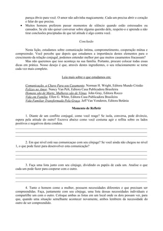pareça óbvio para você. O amor não adivinha magicamente. Cada um precisa abrir o coração
       e falar do que precisa.
   •   Muitos homens preferem passar momentos de silêncio quando estão estressados ou
       cansados. Se ele não quiser conversar sobre alguma questão dele, respeite-o e aprenda a não
       tirar conclusões preciptadas de que tal atitude é algo contra você.

                                               Conclusão

       Nesta lição, estudamos sobre comunicação íntima, comprometimento, cooperação mútua e
compreensão. Você percebe que depois que estudamos a importância destes elementos para o
crescimento da relação conjugal, podemos entender melhor por que muitos casamentos fracassam?
       Mas não queremos que isso aconteça na sua família. Portanto, procure colocar todas essas
dicas em prática. Nosso desejo é que, através destes ingredientes, o seu relacionamento se torne
cada vez mais completo.

                                  Leia mais sobre o que estudamos em:

       Comunicação, a Chave Para seu Casamento. Norman H. Wright, Editora Mundo Cristão
       Felizes no Amor. Nancy Van Pelt, Editora Casa Publicadora Brasileira
       Homens são de Marte, Mulheres são de Vênus. John Gray, Editora Rocco
       Vida em Família. Ellen G. White, Editora Casa Publicadora Brasileira
       Vida Familiar Transformada Pela Graça. Jeff Van Vonderen, Editora Betânia

                                         Momento de Refletir

        1. Diante de um conflito conjugal, como você reage? Se isola, conversa, pede divórcio,
espera pela atitude do outro? Escreva abaixo como você costuma agir e reflita sobre os lados
positivos e negativos desta conduta.
________________________________________________________________________________
________________________________________________________________________________
________________________________________________________________________________

        2. Em que nível está sua comunicaçao com seu cônjuge? Se você ainda não chegou no nível
1, o que pode fazer para desenvolver esta comunicação?
________________________________________________________________________________
________________________________________________________________________________
________________________________________________________________________________

       3. Faça uma lista junto com seu cônjuge, dividindo os papéis de cada um. Analise o que
cada um pode fazer para cooperar com o outro.
________________________________________________________________________________
________________________________________________________________________________
________________________________________________________________________________

       4. Tanto o homem como a mulher, possuem necessidades diferentes e que precisam ser
compreendidas. Faça, juntamente com seu cônjuge, uma lista dessas necessidades individuais e
compartilhe um com o outro. Coloque ambas as listas em um local onde os dois possam ver, para
que, quando uma situação semelhante acontecer novamente, ambos lembrem da necessidade do
outro de ser compreendido.
 