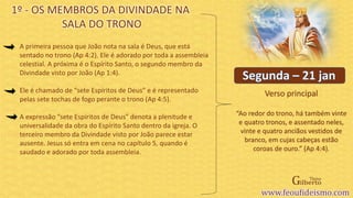 Verso principal
A primeira pessoa que João nota na sala é Deus, que está
sentado no trono (Ap 4:2). Ele é adorado por toda a assembleia
celestial. A próxima é o Espírito Santo, o segundo membro da
Divindade visto por João (Ap 1:4).
Ele é chamado de “sete Espíritos de Deus” e é representado
pelas sete tochas de fogo perante o trono (Ap 4:5).
A expressão “sete Espíritos de Deus” denota a plenitude e
universalidade da obra do Espírito Santo dentro da igreja. O
terceiro membro da Divindade visto por João parece estar
ausente. Jesus só entra em cena no capítulo 5, quando é
saudado e adorado por toda assembleia.
1º - OS MEMBROS DA DIVINDADE NA
SALA DO TRONO
“Ao redor do trono, há também vinte
e quatro tronos, e assentado neles,
vinte e quatro anciãos vestidos de
branco, em cujas cabeças estão
coroas de ouro.” (Ap 4:4).
 