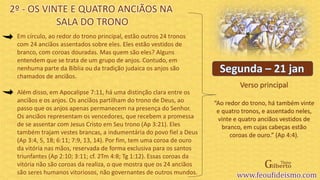 Verso principal
Em círculo, ao redor do trono principal, estão outros 24 tronos
com 24 anciãos assentados sobre eles. Eles estão vestidos de
branco, com coroas douradas. Mas quem são eles? Alguns
entendem que se trata de um grupo de anjos. Contudo, em
nenhuma parte da Bíblia ou da tradição judaica os anjos são
chamados de anciãos.
Além disso, em Apocalipse 7:11, há uma distinção clara entre os
anciãos e os anjos. Os anciãos partilham do trono de Deus, ao
passo que os anjos apenas permanecem na presença do Senhor.
Os anciãos representam os vencedores, que recebem a promessa
de se assentar com Jesus Cristo em Seu trono (Ap 3:21). Eles
também trajam vestes brancas, a indumentária do povo fiel a Deus
(Ap 3:4, 5, 18; 6:11; 7:9, 13, 14). Por fim, tem uma coroa de ouro
da vitória nas mãos, reservada de forma exclusiva para os santos
triunfantes (Ap 2:10; 3:11; cf. 2Tm 4:8; Tg 1:12). Essas coroas da
vitória não são coroas da realiza, o que mostra que os 24 anciãos
são seres humanos vitoriosos, não governantes de outros mundos.
2º - OS VINTE E QUATRO ANCIÃOS NA
SALA DO TRONO
“Ao redor do trono, há também vinte
e quatro tronos, e assentado neles,
vinte e quatro anciãos vestidos de
branco, em cujas cabeças estão
coroas de ouro.” (Ap 4:4).
 