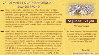 Verso principal
Todos esses detalhes apontam para o fato de que os 24 anciãos
consistem em um grupo simbólico, que representa a humanidade
redimida. Os dois grupos de 12 se referem às 12 tribos de Israel como
símbolo do povo do AT. Na nova Jerusalém, as 12 portas recebem o
nome das 12 tribos de Israel, ao passo que os 12 fundamentos
recebem o nome dos 12 apóstolos (Ap 21:12-14). Logo, os 24 anciãos
representam todo o corpo do povo de Deus, tanto do Antigo quanto
do Novo Testamentos.
No AT, havia 24 divisões de sacerdotes que trabalhavam por turnos nas
cerimônias do templo (1Cr 24:4-19). Cada divisão era liderada por um
sacerdote-chefe, havendo então 24 sacerdotes-chefe no total (v.5). Na
tradição judaica, esses sacerdotes-chefe eram denominados “anciãos”.
De maneira semelhante, os cantores do templo eram organizados em
grupos de 24 (1Cr 25:8-31). Note que as atividades dos 24 anciãos no
Apocalipse consistem em louvar e adorar continuamente a Deus (Ap
5:9, 10; 19:4). A apresentação das orações dos santos ao Senhor
espelha a obra dos sacerdotes. Logo, assentados em tronos, os 24
anciãos exercem um papel duplo de sacerdotes e reis (Ap 5:8-10).
2º - OS VINTE E QUATRO ANCIÃOS NA
SALA DO TRONO
“Ao redor do trono, há também vinte
e quatro tronos, e assentado neles,
vinte e quatro anciãos vestidos de
branco, em cujas cabeças estão
coroas de ouro.” (Ap 4:4).
 