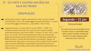 Verso principal
A King James Version, inglesa, apresenta os vinte e quatro anciãos
como dizendo “Com o Teu sangue nos compraste para Deus [...] e para
o nosso Deus nos constituístes [...] sacerdotes.” (Ap 5:9-10).
Linguisticamente, o correto não é o uso de "NÓS" e "NOS". Os
estudiosos estão de acordo com o que os vinte e quatro anciãos
realmente disseram, que Cristo redimiu "homens" (e não "nós"), e que
Jesus "os" (e não "nos“) fez sacerdotes para Deus. Os manuscritos
gregos do Apocalipse apoiam plenamente as traduções modernas da
Bíblia (inclusive a versão Almeida Revista e Atualizada). Todavia, há
argumentos de sobra para se crer que os vinte e quatro anciãos sejam
seres humanos redimidos e ressuscitados previamente junto com
Cristo em Sua ressurreição, como já foi amplamente apresentado nos
slides anteriores.
2º - OS VINTE E QUATRO ANCIÃOS NA
SALA DO TRONO
OBSERVAÇÃO
“Ao redor do trono, há também vinte
e quatro tronos, e assentado neles,
vinte e quatro anciãos vestidos de
branco, em cujas cabeças estão
coroas de ouro.” (Ap 4:4).
 
