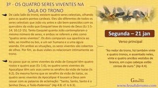 Verso principal
De cada lado do trono, existem quatro seres celestiais, olhando
para os quatro pontos cardeais. Eles são diferentes de todos os
seres celestiais que João viu antes e são bem-parecidos com os
querubins da visão que Ezequiel teve do trono de Deus (Ez 1:5-
14; 10:12-15). Tanto Ezequiel quanto João contemplaram o
mesmo número de seres, e ambos se referem a eles como
“quatro seres viventes”. Os dois comparam sua aparência ao
leão, ao novilho ou boi, a um ser humano e a uma águia
voando. Em ambas as situações, os seres viventes são cobertos
de olhos. Por fim, as duas visões os relacionam intimamente ao
trono.
Ao passo que os seres viventes da visão de Ezequiel têm quatro
rostos e quatro asas (Ez 1:6), os quatro seres viventes do
Apocalipse têm seis asas como os serafins da visão de Isaías (Is
6:2). Da mesma forma que os serafins da visão de Isaías, os
quatro seres viventes de Apocalipse 4 louvam a Deus sem
cessar com as palavras de aclamação: “Santo, Santo, Santo é o
Senhor Deus, o Todo-Poderoso” (Ap 4:8; cf. Is 6:3).
3º - OS QUATRO SERES VIVENTES NA
SALA DO TRONO
“Ao redor do trono, há também vinte
e quatro tronos, e assentado neles,
vinte e quatro anciãos vestidos de
branco, em cujas cabeças estão
coroas de ouro.” (Ap 4:4).
 