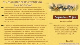 Verso principal
Tudo isso indica que os quatro seres viventes são anjos
exaltados próximos a Deus, que O servem como agentes e
guardiões de Seu trono. Eles sempre são vistos próximos ao
trono (Ap 4:6; 5:6; 14:3), o que lembra os querubins da arca da
aliança. Esses querubins olhavam uns para os outros, com as
asas estendidas sobre o propiciatório (Êx 25:18-21; 1Rs 6:23-
28), onde Deus é apresentado assentado (2Rs 19:15; Sl 80:1;
99:1; Is 37:16).
A descrição dos seres viventes é simbólica. Suas asas apontam
para sua agilidade em cumprir as ordens de Deus, e os olhos
representam sua inteligência e seu discernimento. Quanto
aparecem em semelhança de um leão, boi ou novilho, ser
humano e uma águia voando, eles representam todas as
categorias da criação. Como representantes de toda a criação,
estão constantemente engajados na liderança das hostes
celestiais em adoração e louvor a Deus (Ap 4:8, 9; 5:8, 9, 14;
7:11, 12; 19:4). Além de serem os agentes divinos envolvidos na
execução da ira do Senhor sobre a Terra (Ap 61, 3, 5, 7; 15:7).
3º - OS QUATRO SERES VIVENTES NA
SALA DO TRONO
“Ao redor do trono, há também vinte
e quatro tronos, e assentado neles,
vinte e quatro anciãos vestidos de
branco, em cujas cabeças estão
coroas de ouro.” (Ap 4:4).
 