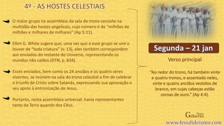 Verso principal
O maior grupo na assembleia da sala do trono consiste na
multidão das hostes angelicais, cujo número é de “milhões de
milhões e milhares de milhares” (Ap 5:11).
Ellen G. White sugere que, uma vez que a esse grupo se une o
louvor de “toda criatura” (v. 13), eles também correspondem
aos enviados do restante do Universo, representando os
mundos não caídos (DTN, p. 834).
Esses enviados, bem como os 24 anciãos e os quatro seres
viventes, se reúnem na sala do trono celestial a fim de celebrar
o triunfo de Cristo sobre Satanás, expressando sua aprovação e
seu apoio à entronização de Jesus.
Portanto, nesta assembleia universal, havia representantes
tanto da Terra quando dos Céus.
4º - AS HOSTES CELESTIAIS
“Ao redor do trono, há também vinte
e quatro tronos, e assentado neles,
vinte e quatro anciãos vestidos de
branco, em cujas cabeças estão
coroas de ouro.” (Ap 4:4).
 