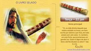 Verso principal
O LIVRO SELADO
“Vi, na mão direita daquele que
estava sentado no trono, um livro
escrito por dentro e por fora, de todo
selado com sete selos. Vi, também,
um anjo forte, que proclamava em
grande voz: Quem é digno de abrir o
livro e de lhe desatar os selos?.” (Ap
5:1-4).
 