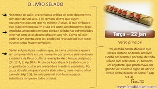 Verso principal
No tempo de João, era comum a prática de selar documentos
com mais de um selo. A lei romana ditava que alguns
documentos fossem com no mínimo 7 selos. O rolo simbólico
que João contemplou em visão era como um documento legal
enrolado, amarrado com uma corda e selado nas extremidades
externas com selos de cera afixados aos nós. Como tal, não
poderia ser aberto, nem seu conteúdo revelado até que todos
os setes selos fossem rompidos.
Daniel e Apocalipse mostram que, se havia uma mensagem a
ser compreendida em um momento posterior, o selamento era
a maneira de Deus ocultar a revelação até o tempo designado
(Dn 12:4, 8; Ap 10:4). O rolo de Apocalipse 5 é selado com o
propósito de ocultar seu conteúdo e mantê-lo escondido. Por
causa do selo, ninguém ‘podia abrir o livro, nem mesmo olhar
para ele’ (Ap 5:3). Só seria possível abrí-lo se a pessoa
autorizada rompesse todos os selos.
O LIVRO SELADO
“Vi, na mão direita daquele que
estava sentado no trono, um livro
escrito por dentro e por fora, de todo
selado com sete selos. Vi, também,
um anjo forte, que proclamava em
grande voz: Quem é digno de abrir o
livro e de lhe desatar os selos?.” (Ap
5:1-4).
 
