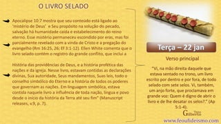 Verso principal
Apocalipse 10:7 mostra que seu conteúdo está ligado ao
‘mistério de Deus’ e Seu propósito na solução do pecado,
salvação há humanidade caída e estabelecimento do reino
eterno. Esse mistério permaneceu escondido por eras, mas foi
parcialmente revelado com a vinda de Cristo e a pregação do
evangelho (Rm 16:25, 26; Ef 3:1-12). Ellen White comenta que o
livro selado contém o registro do grande conflito, que inclui a
História das providências de Deus, e a história profética das
nações e da igreja. Nesse livro, estavam contidas as declarações
divinas, Sua autoridade, Seus mandamentos, Suas leis, todo o
conselho simbólico do Eterno e a história de todos os poderes
que governam as nações. Em linguagem simbólica, estava
contida naquele livro a influência de toda nação, língua e povo
desde o início da história da Terra até seu fim” (Manuscript
releases, v.9, p. 7).
O LIVRO SELADO
“Vi, na mão direita daquele que
estava sentado no trono, um livro
escrito por dentro e por fora, de todo
selado com sete selos. Vi, também,
um anjo forte, que proclamava em
grande voz: Quem é digno de abrir o
livro e de lhe desatar os selos?.” (Ap
5:1-4).
 