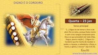 Verso principal
DIGNO É O CORDEIRO
“[...] Digno és de tomar o livro e de
abrir-lhe os selos, porque foste morto
e com o teu sangue compraste para
Deus os que procedem de toda tribo,
língua, povo e nação [...] Digno é o
Cordeiro que foi morto de receber o
poder, e riqueza, e sabedoria, e força, e
honra, e glória, e louvor” (Ap 5:8-14).
 