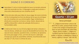 Verso principal
Apocalipse 5 narra a entronização de Jesus no templo celestial
após Sua ascensão ao Céu. A linguagem usada para retratar a
cena está relacionada aos reis israelitas do AT.
O livro de sete selos que João viu Jesus pegar do trono à direita
do Pai é comparável ao livro da aliança da lei que era entregue
aos reis israelitas em sua entronização. Pegar simbolizava o
direito de se assentar no trono e reinar. Assim, desenrolá-lo
significa desvendar o plano da salvação divina para a
humanidade caída.
A vitória de Cristo na cruz O torna digno de tomar e desatar o
rolo da aliança, selado por causa da desobediência humana. Na
sala do trono celestial, quando Cristo, o Cordeiro, Se aproxima
do trono para pegar o livro, um hino de louvor e adoração
irrompe por parte da assembleia celestial, reconhecendo esse
ato (Ap 5:7-14). Esse é o clímax da cena.
DIGNO É O CORDEIRO
“[...] Digno és de tomar o livro e de
abrir-lhe os selos, porque foste morto
e com o teu sangue compraste para
Deus os que procedem de toda tribo,
língua, povo e nação [...] Digno é o
Cordeiro que foi morto de receber o
poder, e riqueza, e sabedoria, e força, e
honra, e glória, e louvor” (Ap 5:8-14).
 