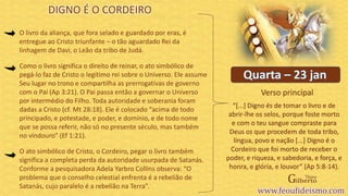 Verso principal
O livro da aliança, que fora selado e guardado por eras, é
entregue ao Cristo triunfante – o tão aguardado Rei da
linhagem de Davi, o Leão da tribo de Judá.
Como o livro significa o direito de reinar, o ato simbólico de
pegá-lo faz de Cristo o legítimo rei sobre o Universo. Ele assume
Seu lugar no trono e compartilha as prerrogativas de governo
com o Pai (Ap 3:21). O Pai passa então a governar o Universo
por intermédio do Filho. Toda autoridade e soberania foram
dadas a Cristo (cf. Mt 28:18). Ele é colocado “acima de todo
principado, e potestade, e poder, e domínio, e de todo nome
que se possa referir, não só no presente século, mas também
no vindouro” (Ef 1:21).
O ato simbólico de Cristo, o Cordeiro, pegar o livro também
significa a completa perda da autoridade usurpada de Satanás.
Conforme a pesquisadora Adela Yarbro Collins observa: “O
problema que o conselho celestial enfrenta é a rebelião de
Satanás, cujo paralelo é a rebelião na Terra”.
DIGNO É O CORDEIRO
“[...] Digno és de tomar o livro e de
abrir-lhe os selos, porque foste morto
e com o teu sangue compraste para
Deus os que procedem de toda tribo,
língua, povo e nação [...] Digno é o
Cordeiro que foi morto de receber o
poder, e riqueza, e sabedoria, e força, e
honra, e glória, e louvor” (Ap 5:8-14).
 
