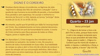 Verso principal
Perplexo diante dessas circunstâncias, as lágrimas de João
“exprimem o desejo dos fiéis de consertar a situação”. Com a
queda da raça humana na escravidão do pecado, a humanidade
ficou perdida e sem esperança. Ao usurpar o senhorio e o
domínio da Terra (cf. Lc 4:6), Satanás se tornou “príncipe” deste
mundo (Jo 12:31; cf. Jo 14:30; 16:11).
No entanto, aquilo que foi perdido por Adão foi reconquistado
por Cristo. Seu estabelecimento no trono celestial demonstra
que Seu sacrifício em prol da humanidade foi aceito. A morte
de Cristo comprou para Deus pessoas de todas as tribos,
línguas, povos e nações (Ap 5:9.
Em Apocalipse 5, Cristo inaugurou Seu ministério real e
sacerdotal no santuário. Ao receber o rolo, Ele assume o
destino de toda a humanidade em Suas mãos. Sua habilidade
de romper os selos e abrir o livro Lhe dá o direito de conduzir o
plano da salvação até sua consumação definitiva. Além disso,
aponta para sua única esperança, de que o Senhor reina sobre o
trono do Universo.
DIGNO É O CORDEIRO
“[...] Digno és de tomar o livro e de
abrir-lhe os selos, porque foste morto
e com o teu sangue compraste para
Deus os que procedem de toda tribo,
língua, povo e nação [...] Digno é o
Cordeiro que foi morto de receber o
poder, e riqueza, e sabedoria, e força, e
honra, e glória, e louvor” (Ap 5:8-14).
 