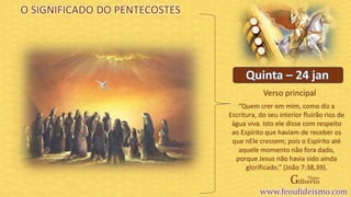 Verso principal
O SIGNIFICADO DO PENTECOSTES
“Quem crer em mim, como diz a
Escritura, do seu interior fluirão rios de
água viva. Isto ele disse com respeito
ao Espírito que haviam de receber os
que nEle cressem; pois o Espírito até
aquele momento não fora dado,
porque Jesus não havia sido ainda
glorificado.” (João 7:38,39).
 