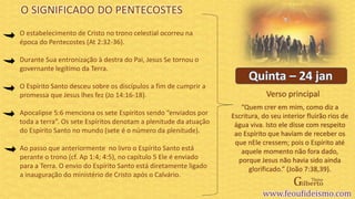 Verso principal
O estabelecimento de Cristo no trono celestial ocorreu na
época do Pentecostes (At 2:32-36).
Durante Sua entronização à destra do Pai, Jesus Se tornou o
governante legítimo da Terra.
O Espírito Santo desceu sobre os discípulos a fim de cumprir a
promessa que Jesus lhes fez (Jo 14:16-18).
Apocalipse 5:6 menciona os sete Espíritos sendo “enviados por
toda a terra”. Os sete Espíritos denotam a plenitude da atuação
do Espírito Santo no mundo (sete é o número da plenitude).
Ao passo que anteriormente no livro o Espírito Santo está
perante o trono (cf. Ap 1:4; 4:5), no capítulo 5 Ele é enviado
para a Terra. O envio do Espírito Santo está diretamente ligado
a inauguração do ministério de Cristo após o Calvário.
O SIGNIFICADO DO PENTECOSTES
“Quem crer em mim, como diz a
Escritura, do seu interior fluirão rios de
água viva. Isto ele disse com respeito
ao Espírito que haviam de receber os
que nEle cressem; pois o Espírito até
aquele momento não fora dado,
porque Jesus não havia sido ainda
glorificado.” (João 7:38,39).
 