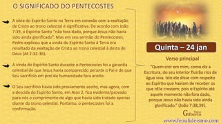 Verso principal
A obra do Espírito Santo na Terra em conexão com a exaltação
de Cristo ao trono celestial é significativa. De acordo com João
7:39, o Espírito Santo “não fora dado, porque Jesus não havia
sido ainda glorificado”. Mas em seu sermão do Pentecostes,
Pedro explicou que a vinda do Espírito Santo à Terra era
resultado da exaltação de Cristo ao trono celestial à desta de
Deus (At 2:32-36).
A vinda do Espírito Santo durante o Pentecostes foi a garantia
celestial de que Jesus havia comparecido perante o Pai e de que
Seu sacrifício em prol da humanidade fora aceito.
O Seu sacrifício havia sido previamente aceito, mas agora, com
a descida do Espírito Santo, em Atos 2, fica evidente/provado
para nós o cumprimento de algo que havia sido tratado apenas
diante do trono celestial. Portanto, o pentecostes foi a
confirmação.
O SIGNIFICADO DO PENTECOSTES
“Quem crer em mim, como diz a
Escritura, do seu interior fluirão rios de
água viva. Isto ele disse com respeito
ao Espírito que haviam de receber os
que nEle cressem; pois o Espírito até
aquele momento não fora dado,
porque Jesus não havia sido ainda
glorificado.” (João 7:38,39).
 