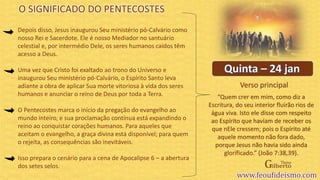 Verso principal
Depois disso, Jesus inaugurou Seu ministério pó-Calvário como
nosso Rei e Sacerdote. Ele é nosso Mediador no santuário
celestial e, por intermédio Dele, os seres humanos caídos têm
acesso a Deus.
Uma vez que Cristo foi exaltado ao trono do Universo e
inaugurou Seu ministério pó-Calvário, o Espírito Santo leva
adiante a obra de aplicar Sua morte vitoriosa à vida dos seres
humanos e anunciar o reino de Deus por toda a Terra.
O Pentecostes marca o início da pregação do evangelho ao
mundo inteiro, e sua proclamação contínua está expandindo o
reino ao conquistar corações humanos. Para aqueles que
aceitam o evangelho, a graça divina está disponível; para quem
o rejeita, as consequências são inevitáveis.
Isso prepara o cenário para a cena de Apocalipse 6 – a abertura
dos setes selos.
O SIGNIFICADO DO PENTECOSTES
“Quem crer em mim, como diz a
Escritura, do seu interior fluirão rios de
água viva. Isto ele disse com respeito
ao Espírito que haviam de receber os
que nEle cressem; pois o Espírito até
aquele momento não fora dado,
porque Jesus não havia sido ainda
glorificado.” (João 7:38,39).
 