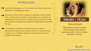 Verso principal
A cena de Apocalipse 4 e 5 é introdutória e não se encaixa na
sequência cronológica da visão.
Antes que o futuro seja revelado ao apóstolo, João é levado
para a sala do trono celestial, onde recebe um vislumbre da
exaltação de Cristo no trono à destra do Pai, sendo-lhe então
apresentada a perspectiva celestial do significado dos eventos
futuros.
À medida que a história se desenrola, Jesus Cristo, o
Governante soberano do Universo, levará os eventos deste
mundo à sua condição e lidará de maneira decisiva com o
problema do pecado.
“Não chores; eis que o Leão da
tribo de Judá, a Raiz de Davi,
venceu para abrir o livro e os seus
sete selos.” (Ap 5:5).
INTRODUÇÃO
 