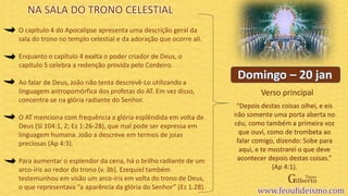 Verso principal
O capítulo 4 do Apocalipse apresenta uma descrição geral da
sala do trono no templo celestial e da adoração que ocorre ali.
Enquanto o capítulo 4 exalta o poder criador de Deus, o
capítulo 5 celebra a redenção provida pelo Cordeiro.
Ao falar de Deus, João não tenta descrevê-Lo utilizando a
linguagem antropomórfica dos profetas do AT. Em vez disso,
concentra-se na glória radiante do Senhor.
O AT menciona com frequência a glória esplêndida em volta de
Deus (Sl 104:1, 2; Ez 1:26-28), que mal pode ser expressa em
linguagem humana. João a descreve em termos de joias
preciosas (Ap 4:3).
Para aumentar o esplendor da cena, há o brilho radiante de um
arco-íris ao redor do trono (v. 3b). Ezequiel também
testemunhou em visão um arco-íris em volta do trono de Deus,
o que representava “a aparência da glória do Senhor” (Ez 1:28).
“Depois destas coisas olhei, e eis
não somente uma porta aberta no
céu, como também a primeira voz
que ouvi, como de trombeta ao
falar comigo, dizendo: Sobe para
aqui, e te mostrarei o que deve
acontecer depois destas coisas.”
(Ap 4:1).
NA SALA DO TRONO CELESTIAL
 