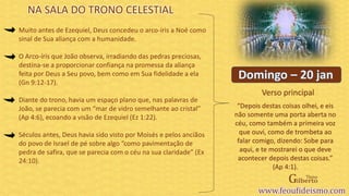 Verso principal
Muito antes de Ezequiel, Deus concedeu o arco-íris a Noé como
sinal de Sua aliança com a humanidade.
O Arco-íris que João observa, irradiando das pedras preciosas,
destina-se a proporcionar confiança na promessa da aliança
feita por Deus a Seu povo, bem como em Sua fidelidade a ela
(Gn 9:12-17).
Diante do trono, havia um espaço plano que, nas palavras de
João, se parecia com um “mar de vidro semelhante ao cristal”
(Ap 4:6), ecoando a visão de Ezequiel (Ez 1:22).
Séculos antes, Deus havia sido visto por Moisés e pelos anciãos
do povo de Israel de pé sobre algo “como pavimentação de
pedra de safira, que se parecia com o céu na sua claridade” (Ex
24:10).
“Depois destas coisas olhei, e eis
não somente uma porta aberta no
céu, como também a primeira voz
que ouvi, como de trombeta ao
falar comigo, dizendo: Sobe para
aqui, e te mostrarei o que deve
acontecer depois destas coisas.”
(Ap 4:1).
NA SALA DO TRONO CELESTIAL
 