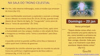 Verso principal
Por fim, João observa relâmpagos, vozes e trovões que emanam
do trono (Ap 4:5).
Essas manifestações acentuam o esplendor e evocam a entrega
da lei a Moisés no monte Sinai (Êx 19:16; 20:18), quando Israel,
depois de ser liberto do Egito, foi “inaugurado” como povo de
Deus e “reino de sacerdotes” (Êx 19:6).
De maneira semelhante, João observa como Cristo, após remir
a humanidade com Seu sangue, recebeu o rolo selado de Deus
e inaugurou os remidos como “reino e sacerdotes” para Deus
(Ap 5:10).
A questão central no grande conflito entre Deus e Satanás é
sobre quem tem o direito de governar.
O propósito do concílio celestial que João viu reunido na sala do
trono era confirmar o legítimo governo de Deus sobre o
Universo (Ap. 4:1-8; 5:11-14).
“Depois destas coisas olhei, e eis
não somente uma porta aberta no
céu, como também a primeira voz
que ouvi, como de trombeta ao
falar comigo, dizendo: Sobe para
aqui, e te mostrarei o que deve
acontecer depois destas coisas.”
(Ap 4:1).
NA SALA DO TRONO CELESTIAL
 