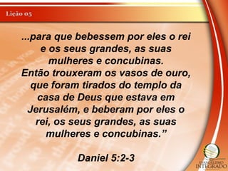 ...para que bebessem por eles o rei
e os seus grandes, as suas
mulheres e concubinas.
Então trouxeram os vasos de ouro,
que foram tirados do templo da
casa de Deus que estava em
Jerusalém, e beberam por eles o
rei, os seus grandes, as suas
mulheres e concubinas.”
Daniel 5:2-3
 