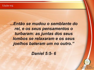 ...Então se mudou o semblante do
rei, e os seus pensamentos o
turbaram: as juntas dos seus
lombos se relaxaram e os seus
joelhos bateram um no outro.”
Daniel 5:5- 6
 