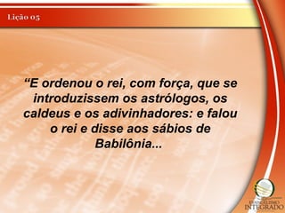 “E ordenou o rei, com força, que se
introduzissem os astrólogos, os
caldeus e os adivinhadores: e falou
o rei e disse aos sábios de
Babilônia...
 