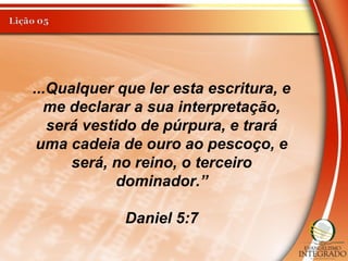 ...Qualquer que ler esta escritura, e
me declarar a sua interpretação,
será vestido de púrpura, e trará
uma cadeia de ouro ao pescoço, e
será, no reino, o terceiro
dominador.”
Daniel 5:7
 