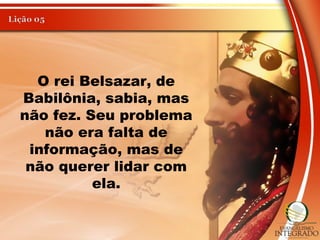 O rei Belsazar, de
Babilônia, sabia, mas
não fez. Seu problema
não era falta de
informação, mas de
não querer lidar com
ela.
 