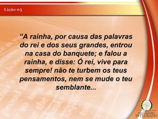 “A rainha, por causa das palavras
do rei e dos seus grandes, entrou
na casa do banquete; e falou a
rainha, e disse: Ó rei, vive para
sempre! não te turbem os teus
pensamentos, nem se mude o teu
semblante...
 