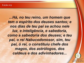 ...Há, no teu reino, um homem que
tem o espírito dos deuses santos; e
nos dias de teu pai se achou nele
luz, e inteligência, e sabedoria,
como a sabedoria dos deuses; e teu
pai, o rei Nabucodonosor, sim, teu
pai, ó rei, o constituiu chefe dos
magos, dos astrólogos, dos
caldeus e dos adivinhadores...
 