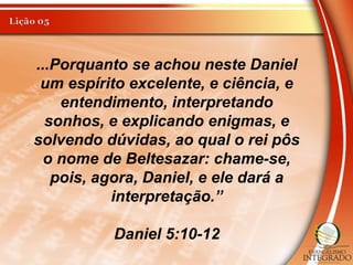 ...Porquanto se achou neste Daniel
um espírito excelente, e ciência, e
entendimento, interpretando
sonhos, e explicando enigmas, e
solvendo dúvidas, ao qual o rei pôs
o nome de Beltesazar: chame-se,
pois, agora, Daniel, e ele dará a
interpretação.”
Daniel 5:10-12
 