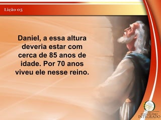 Daniel, a essa altura
deveria estar com
cerca de 85 anos de
idade. Por 70 anos
viveu ele nesse reino.
 