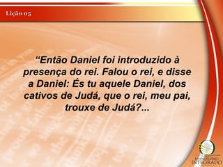 “Então Daniel foi introduzido à
presença do rei. Falou o rei, e disse
a Daniel: És tu aquele Daniel, dos
cativos de Judá, que o rei, meu pai,
trouxe de Judá?...
 