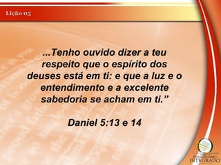 ...Tenho ouvido dizer a teu
respeito que o espírito dos
deuses está em ti: e que a luz e o
entendimento e a excelente
sabedoria se acham em ti.”
Daniel 5:13 e 14
 