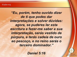 “Eu, porém, tenho ouvido dizer
de ti que podes dar
interpretações e solver dúvidas:
agora, se puderes ler esta
escritura e fazer-me saber a sua
interpretação, serás vestido de
púrpura, e terás cadeia de ouro
ao pescoço, e no reino serás o
terceiro dominador.”
Daniel 5:16
 