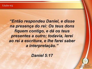 “Então respondeu Daniel, e disse
na presença do rei: Os teus dons
fiquem contigo, e dá os teus
presentes a outro; todavia, lerei
ao rei a escritura, e lhe farei saber
a interpretação.”
Daniel 5:17
 