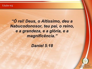 “Ó rei! Deus, o Altíssimo, deu a
Nabucodonosor, teu pai, o reino,
e a grandeza, e a glória, e a
magnificência.”
Daniel 5:18
 