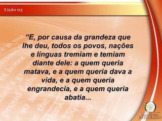 “E, por causa da grandeza que
lhe deu, todos os povos, nações
e línguas tremiam e temiam
diante dele: a quem queria
matava, e a quem queria dava a
vida, e a quem queria
engrandecia, e a quem queria
abatia...
 