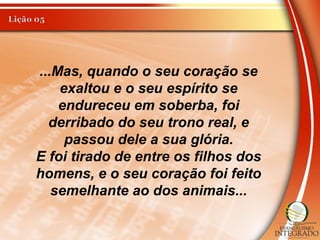 ...Mas, quando o seu coração se
exaltou e o seu espírito se
endureceu em soberba, foi
derribado do seu trono real, e
passou dele a sua glória.
E foi tirado de entre os filhos dos
homens, e o seu coração foi feito
semelhante ao dos animais...
 