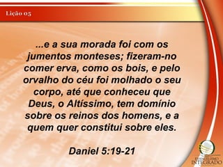...e a sua morada foi com os
jumentos monteses; fizeram-no
comer erva, como os bois, e pelo
orvalho do céu foi molhado o seu
corpo, até que conheceu que
Deus, o Altíssimo, tem domínio
sobre os reinos dos homens, e a
quem quer constitui sobre eles.
Daniel 5:19-21
 
