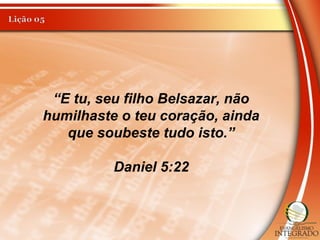 “E tu, seu filho Belsazar, não
humilhaste o teu coração, ainda
que soubeste tudo isto.”
Daniel 5:22
 