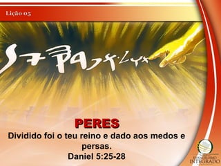 PERESPERES
Dividido foi o teu reino e dado aos medos e
persas.
Daniel 5:25-28
 